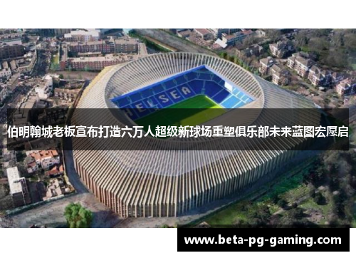 伯明翰城老板宣布打造六万人超级新球场重塑俱乐部未来蓝图宏愿启